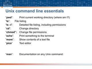 Unix command line essentials
“pwd”: Print current working directory (where am I?)
“ls”: File listing
“ls –l”: Detailed file listing, including permissions
“cd”: Change directory
“chmod”: Change file permissions
“echo”: Print something to the terminal
“more”: Show contents of a text file
“pico” Text editor
“man”: Documentation on any Unix command:
 