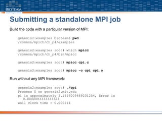Submitting a standalone MPI job
Build the code with a particular version of MPI:
genesis2:examples bioteam$ pwd
/common/mpich/ch_p4/examples
genesis2:examples root# which mpicc
/common/mpich/ch_p4/bin/mpicc
genesis2:examples root# mpicc cpi.c
genesis2:examples root# mpicc -o cpi cpi.o
Run without any MPI framework:
genesis2:examples root# ./cpi
Process 0 on genesis2.mit.edu
pi is approximately 3.1416009869231254, Error is
0.0000083333333323
wall clock time = 0.000214
 