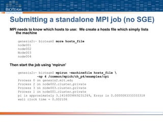 Submitting a standalone MPI job (no SGE)
MPI needs to know which hosts to use: We create a hosts file which simply lists
the machine
genesis2:~ bioteam$ more hosts_file
node001
node002
Node003
node004
Then start the job using ‘mpirun’
genesis2:~ bioteam$ mpirun -machinefile hosts_file 
-np 4 /common/mpich/ch_p4/examples/cpi
Process 0 on genesis2.mit.edu
Process 2 on node002.cluster.private
Process 3 on node003.cluster.private
Process 1 on node001.cluster.private
pi is approximately 3.1416009869231249, Error is 0.0000083333333318
wall clock time = 0.002106
 
