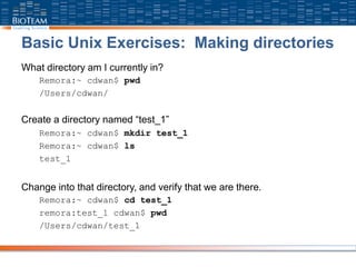 Basic Unix Exercises: Making directories
What directory am I currently in?
Remora:~ cdwan$ pwd
/Users/cdwan/
Create a directory named “test_1”
Remora:~ cdwan$ mkdir test_1
Remora:~ cdwan$ ls
test_1
Change into that directory, and verify that we are there.
Remora:~ cdwan$ cd test_1
remora:test_1 cdwan$ pwd
/Users/cdwan/test_1
 