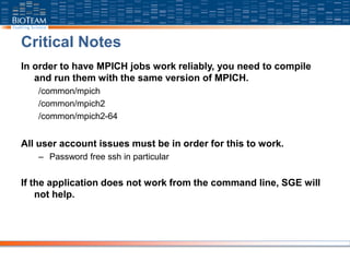 Critical Notes
In order to have MPICH jobs work reliably, you need to compile
and run them with the same version of MPICH.
/common/mpich
/common/mpich2
/common/mpich2-64
All user account issues must be in order for this to work.
– Password free ssh in particular
If the application does not work from the command line, SGE will
not help.
 
