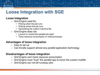 Loose Integration with SGE
Loose Integration
– Grid Engine used for:
• Picking when the job runs
• Picking where the job runs
• Generating the custom machine file
– Grid Engine does not:
• Launch or control the parallel job itself
• Track resource consumption or child processes
Advantages of loose integration
– Easy to set up
– Can trivially support almost any parallel application technology
Disadvantages of loose integration
– Grid Engine can’t track resource consumption
– Grid Engine must “trust” the parallel app to honor the custom hostfile
– Grid Engine can not kill runaway jobs
 