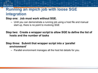 Running an mpich job with loose SGE
integration
Step one: Job must work without SGE.
– Until you can demonstrate a running job using a host file and manual
start up, there is no point to involving SGE
Step two: Create a wrapper script to allow SGE to define the list of
hosts and the number of tasks
Step three: Submit that wrapper script into a ‘parallel
environment’
– Parallel environment manages all the host list details for you.
 