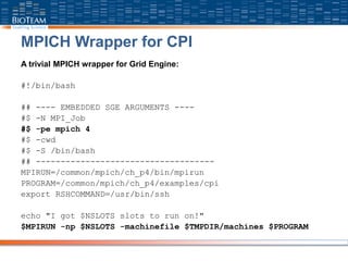 MPICH Wrapper for CPI
A trivial MPICH wrapper for Grid Engine:
#!/bin/bash
## ---- EMBEDDED SGE ARGUMENTS ----
#$ -N MPI_Job
#$ -pe mpich 4
#$ -cwd
#$ -S /bin/bash
## ------------------------------------
MPIRUN=/common/mpich/ch_p4/bin/mpirun
PROGRAM=/common/mpich/ch_p4/examples/cpi
export RSHCOMMAND=/usr/bin/ssh
echo "I got $NSLOTS slots to run on!"
$MPIRUN -np $NSLOTS -machinefile $TMPDIR/machines $PROGRAM
 