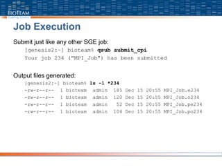 Job Execution
Submit just like any other SGE job:
[genesis2:~] bioteam% qsub submit_cpi
Your job 234 ("MPI_Job") has been submitted
Output files generated:
[genesis2:~] bioteam% ls -l *234
-rw-r--r-- 1 bioteam admin 185 Dec 15 20:55 MPI_Job.e234
-rw-r--r-- 1 bioteam admin 120 Dec 15 20:55 MPI_Job.o234
-rw-r--r-- 1 bioteam admin 52 Dec 15 20:55 MPI_Job.pe234
-rw-r--r-- 1 bioteam admin 104 Dec 15 20:55 MPI_Job.po234
 