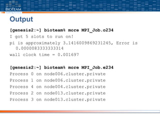 Output
[genesis2:~] bioteam% more MPI_Job.o234
I got 5 slots to run on!
pi is approximately 3.1416009869231245, Error is
0.0000083333333314
wall clock time = 0.001697
[genesis2:~] bioteam% more MPI_Job.e234
Process 0 on node006.cluster.private
Process 1 on node006.cluster.private
Process 4 on node004.cluster.private
Process 2 on node013.cluster.private
Process 3 on node013.cluster.private
 