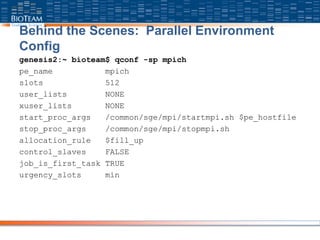 Behind the Scenes: Parallel Environment
Config
genesis2:~ bioteam$ qconf -sp mpich
pe_name mpich
slots 512
user_lists NONE
xuser_lists NONE
start_proc_args /common/sge/mpi/startmpi.sh $pe_hostfile
stop_proc_args /common/sge/mpi/stopmpi.sh
allocation_rule $fill_up
control_slaves FALSE
job_is_first_task TRUE
urgency_slots min
 