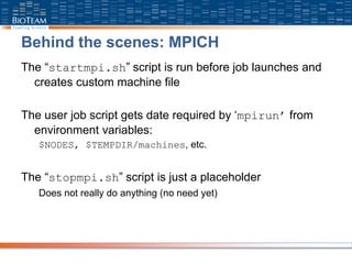 Behind the scenes: MPICH
The “startmpi.sh” script is run before job launches and
creates custom machine file
The user job script gets date required by ‘mpirun’ from
environment variables:
$NODES, $TEMPDIR/machines, etc.
The “stopmpi.sh” script is just a placeholder
Does not really do anything (no need yet)
 