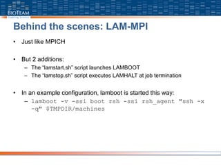 Behind the scenes: LAM-MPI
• Just like MPICH
• But 2 additions:
– The “lamstart.sh” script launches LAMBOOT
– The “lamstop.sh” script executes LAMHALT at job termination
• In an example configuration, lamboot is started this way:
– lamboot -v -ssi boot rsh -ssi rsh_agent "ssh -x
-q" $TMPDIR/machines
 