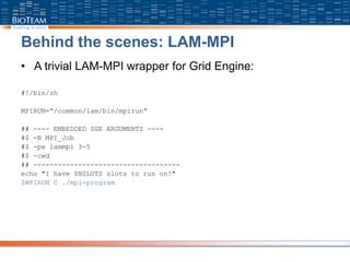 Behind the scenes: LAM-MPI
• A trivial LAM-MPI wrapper for Grid Engine:
#!/bin/sh
MPIRUN=“/common/lam/bin/mpirun”
## ---- EMBEDDED SGE ARGUMENTS ----
#$ -N MPI_Job
#$ -pe lammpi 3-5
#$ -cwd
## ------------------------------------
echo "I have $NSLOTS slots to run on!"
$MPIRUN C ./mpi-program
 