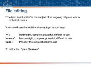File editing.
“The best script editor” is the subject of an ongoing religious war in
technical circles
You should use the tool that does not get in your way.
“vi”: lightweight, complex, powerful, difficult to use
“emacs”: heavyweight, complex, powerful, difficult to use
“pico”: Possibly the simplest editor to use
To edit a file: “pico filename”
 