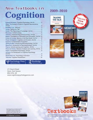 New Textbooks in
                                                                                                      2009–2010
Cognition
Eysenck & Keane: Cognitive Psychology, 6th Ed. ..................2
Ward: The Student’s Guide to Cognitive Neuroscience,
2nd Ed. ....................................................................................2
Baddeley et al.: Memory .........................................................3
Harley: Talking the Talk...........................................................4
Harley: The Psychology of Language, 3rd Ed. .......................4
Revonsuo: Consciousness .....................................................5
Velmans: Understanding Consciousness, 2nd Ed. ................5
Mather: Foundations of Sensation and Perception, 2nd Ed. ..6
Cohen & Conway: Memory in the Real World, 3rd Ed. ..........6
Power & Dalgleish: Cognition and Emotion, 2nd Ed. .............6
Eysenck: Fundamentals of Cognition .....................................7
Stirling & Elliot: Introducing Neuropsychology, 2nd Ed. .........7
Beaumont: Introduction to Neuropsychology, 2nd Ed. ...........7
Pearce: Animal Learning and Cognition, 3rd Ed. ...................8
Pierce & Cheney: Behavior Analysis and Learning, 4th Ed. ..8
Papini: Comparative Psychology, 2nd Ed. .............................8
Groome: An Introduction to Cognitive Psychology,
2nd Ed.....................................................................................9
Niedenthal et al.: Psychology of Emotion ..............................9
Tatsuoka: Cognitive Assessment .........................................10




    27 Church Road
    Hove, East Sussex
    BN3 2FA, UK
    www.cognitivepsychologyarena.com




  Psychology Press is an Informa business.
  The registered office of Informa plc
  (“Informa”) is Mortimer House, 37-41
  Mortimer Street, London, W1T 3JH.
  Registered in England and Wales. Number 3099067.
                                                                                                Change of address? Please email customer.services.psychology@psypress.co.uk, quoting cogtext09.
                                                                                                This catalog includes titles formerly published by Lawrence Erlbaum Associates (LEA).
 