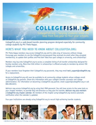 CollegeFish.org – helping students make the
                                                                                                           leap from two-year to four-year schools.

     CollegeFish.org is a web-based transfer planning program designed especially for community
     college students by Phi Theta Kappa.

     HERE’S WHAT YOU NEED TO KNOW ABOUT COLLEGEFISH.ORG:
     Phi Theta Kappa members may access CollegeFish.org and its wide array of resources without charge.
     Encourage your members to use the CollegeFish.org password they received via email when they accepted
     membership, to update their proﬁles and ﬁnd their ideal four-year college or university, and scholarships!

     Members may log onto CollegeFish.org to access a complete listing of all transfer scholarships designed for
     Society members only. More than $36 million in scholarships is offered annually to members by almost 700
     colleges and universities.

     If your members have forgotten their CollegeFish.org passwords, they may email tech_support@collegeﬁsh.org
     for a replacement.

     Access to CollegeFish.org will soon be available to all community college students whose colleges enroll
     as CollegeFish.org partners. Share this information with your college’s transfer counselor and college
     administration. For information on becoming a CollegeFish.org partner, email support@collegeﬁsh.org or call
     866.286.8453.

     Advisors may access CollegeFish.org by using their PAM password. You will have access to the same tools as
     your chapter members, to provide help and direction as they plan for transfer. Advisors may also maintain
     a CollegeFish.org chapter calendar All members of the chapter using CollegeFish.org receive automatic
                               calendar.
     notiﬁcation when the calendar is updated.

     Four-year institutions are already using CollegeFish.org to recruit high-achieving transfer students.




© 2008, 2009 by Phi Theta Kappa®. All rights reserved. Phi Theta Kappa is committed to the elimination of discrimination based on gender, race, class, economic status, ethnic background, sexual orientation, age, physical ability, and cultural and religious background.
 