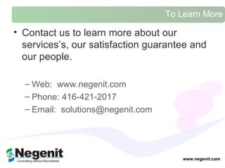 To Learn More Contact us to learn more about our services ’s, our satisfaction guarantee and our people.  Web:  www.negenit.com  Phone: 416-421-2017 Email:  solutions@negenit.com  www.negenit.com 