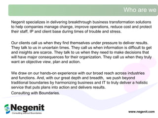 Who are we www.negenit.com Negenit specializes in delivering breakthrough business transformation solutions to help companies manage change, improve operations, reduce cost and protect their staff, IP and client base during times of trouble and stress.  Our clients call us when they find themselves under pressure to deliver results. They talk to us in uncertain times. They call us when information is difficult to get and insights are scarce. They talk to us when they need to make decisions that will have major consequences for their organization. They call us when they truly want an objective view, plan and action.  We draw on our hands-on experience with our broad reach across industries and functions. And, with our great depth and breadth,  we push beyond traditional boundaries by harmonizing business and IT to truly deliver a holistic service that  puts plans into action and delivers results.  Consulting with Boundaries.  