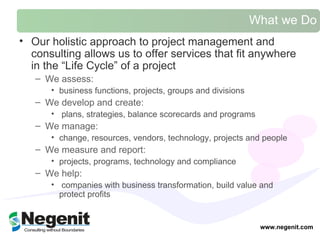 What we Do Our holistic approach to project management and consulting allows us to offer services that fit anywhere in the “Life Cycle” of a project We assess: business functions, projects, groups and divisions We develop and create: plans, strategies, balance scorecards and programs  We manage: change, resources, vendors, technology, projects and people We measure and report: projects, programs, technology and compliance  We help: companies with business transformation, build value and protect profits  www.negenit.com 