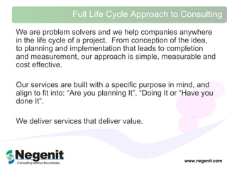 Full Life Cycle Approach to Consulting  We are problem solvers and we help companies anywhere in the life cycle of a project.  From conception of the idea, to planning and implementation that leads to completion and measurement, our approach is simple, measurable and cost effective.  Our services are built with a specific purpose in mind, and align to fit into: “Are you planning It”, “Doing It or “Have you done It”.  We deliver services that deliver value.  www.negenit.com 