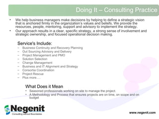 Doing It – Consulting Practice We help business managers make decisions by helping to define a strategic vision that is anchored firmly in the organization’s values and beliefs. We provide the resources, people, mentoring, support and advisory to implement the strategy.   Our approach results in a clear, specific strategy, a strong sense of involvement and strategic ownership, and focused operational decision making.  Service's Include:  Business Continuity and Recovery Planning Out Sourcing Advisory and Delivery Project Management and PMO  Solution Selection Change Management Business and IT Alignment and Strategy Consortia Coordination Project Rescue  Plus more….  What Does it Mean Seasoned professionals working on site to manage the project. A Methodology and Process that ensures projects are on time, on scope and on budget  www.negenit.com 