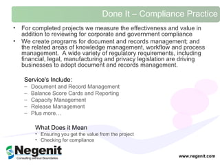 Done It – Compliance Practice For completed projects we measure the effectiveness and value in addition to reviewing for corporate and government compliance  We create programs for document and records management; and the related areas of knowledge management, workflow and process management.  A wide variety of regulatory requirements, including financial, legal, manufacturing and privacy legislation are driving businesses to adopt document and records management.   Service's Include:  Document and Record Management Balance Score Cards and Reporting Capacity Management Release Management Plus more…  What Does it Mean Ensuring you get the value from the project  Checking for compliance  www.negenit.com 