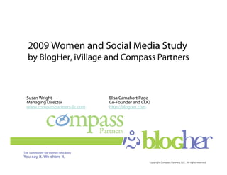 2009 Women and Social Media Study
by BlogHer, iVillage and Compass Partners



Susan Wright                  Elisa Camahort Page
Managing Director             Co-Founder and COO
www.compasspartners-llc.com   http://blogher.com




                                                Copyright Compass Partners, LLC. All rights reserved.
 