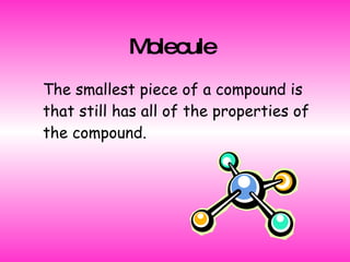 Molecule   The smallest piece of a compound is that still has all of the properties of the compound. 