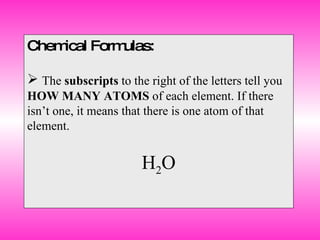 Chemical Formulas: The  subscripts  to the right of the letters tell you  HOW MANY ATOMS  of each element. If there isn’t one, it means that there is one atom of that element. H 2 O 
