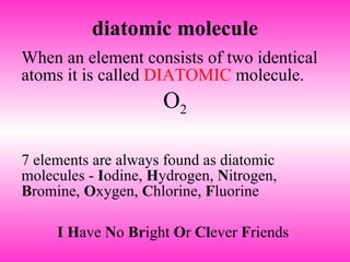 diatomic molecule When an element consists of two identical atoms it is called  DIATOMIC  molecule.  O 2 7 elements are always found as diatomic molecules -  I odine,  H ydrogen,  N itrogen,  B romine,  O xygen,  C hlorine,  F luorine  I   H ave  N o  Br ight  O r  Cl ever  F riends  