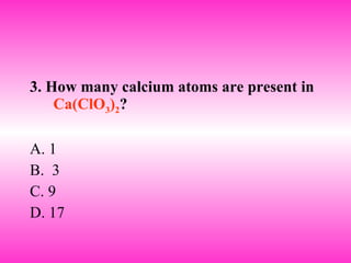 3. How many calcium atoms are present in  Ca(ClO 3 ) 2 ? A. 1 B.  3 C. 9 D. 17 
