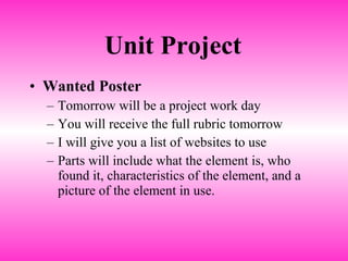 Unit Project Wanted Poster Tomorrow will be a project work day You will receive the full rubric tomorrow I will give you a list of websites to use Parts will include what the element is, who found it, characteristics of the element, and a picture of the element in use. 