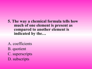 5. The way a chemical formula tells how much of one element is present as compared to another element is indicated by the… A. coefficients B. quotient C. superscripts D. subscripts 