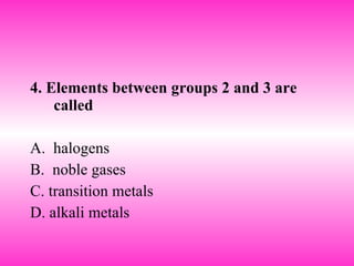 4. Elements between groups 2 and 3 are called A.  halogens B.  noble gases  C. transition metals D. alkali metals 