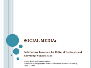 SOCIAL MEDIA:  Folk Culture Locations for Cultural Exchange and Knowledge Construction Jason Nolan and Alexandra Bal Presented at Shaping Our Future  Conference, Ryerson University, May 12, 2009 