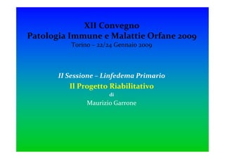 XII Convegno
Patologia Immune e Malattie Orfane 2009
          Torino – 22/24 Gennaio 2009



       II Sessione – Linfedema Primario
          Il Progetto Riabilitativo
                      di
               Maurizio Garrone
 