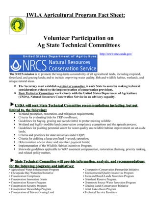 IWLA Agricultural Program Fact Sheet:



                         Volunteer Participation on
                       Ag State Technical Committees
                                                                          http://www.nrcs.usda.gov/




The NRCS mission is to promote the long-term sustainability of all agricultural lands, including cropland,
forestland, and grazing lands; and to include improving water quality, fish and wildlife habitat, wetlands, and
unique natural areas.
    The Secretary must establish a technical committee in each State to assist in making technical
     considerations related to the implementation of conservation provisions.
    State Technical Committees work closely with the United States Department of Agriculture
     (USDA), Natural Resources Conservation Service in an advisory capacity.

USDA will seek State Technical Committee recommendations including, but not
limited to, the following:
      Wetland protection, restoration, and mitigation requirements;
      Criteria for evaluating bids for CRP enrollment;
      Guidelines for haying, grazing and weed control to protect nesting wildlife;
      Wetland and highly erodible land conservation compliance exemptions and the appeals process;
      Guidelines for planting perennial cover for water quality and wildlife habitat improvement on set-aside
       lands;
      Criteria and priorities for state initiatives under EQIP;
      Criteria for defining a large confined livestock operation;
      Determination of cost share and incentive payment limits;
      Implementation of the Wildlife Habitat Incentives Program;
      Statewide guidelines applicable to WRP easement compensation, restoration planning, priority ranking,
       and related policy matters.

State Technical Committee will provide information, analysis, and recommendations
for the following programs and initiatives:
• Agricultural Water Enhancement Program                    • Cooperative Conservation Partnership Initiative
• Chesapeake Bay Watershed Initiative                       • Environmental Quality Incentives Program
• Conservation Compliance                                   • Farm and Ranch Lands Protection Program
• Conservation Innovation Grants                            • Grassland Reserve Program
• Conservation Reserve Program                              • Grassroots Source Water Protection Program
• Conservation Security Program                             • Grazing Lands Conservation Initiative
• Conservation Stewardship Program                          • Great Lakes Basin Program
• Conservation of Private Grazing Land                      • Technical Service Providers
 