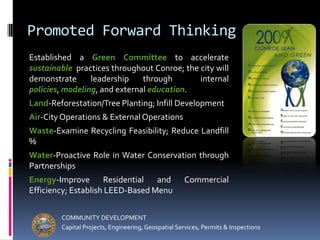 Promoted Forward ThinkingEstablished a Green Committee to accelerate sustainable  practices throughout Conroe; the city will demonstrate leadership through  internal policies, modeling, and external education.Land-Reforestation/Tree Planting; Infill DevelopmentAir-City Operations & External OperationsWaste-Examine Recycling Feasibility; Reduce Landfill % Water-Proactive Role in Water Conservation through PartnershipsEnergy-Improve Residential and Commercial Efficiency; Establish LEED-Based MenuCOMMUNITY DEVELOPMENTCapital Projects, Engineering, Geospatial Services, Permits & Inspections
