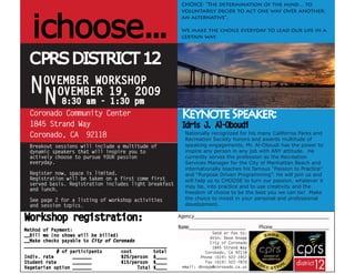 CHOICE: “The determination of the mind… to




  ichoose...
                                                         voluntarily decide to act one way over another;
                                                         an alternative”.

                                                         We make the choice everyday to lead our life in a
                                                         certain way.



 CPRS DISTRICT 12
 NN    OVEMBER WORKSHOP
         OVEMBER 19, 2009
         8:30 am - 1:30 pm
 Coronado Community Center                               Keynote Speaker:
 1845 Strand Way                                         Idris J Al
                                                                . -Oboudi
 Coronado, CA 92118                                       Nationally recognized for his many California Parks and
                                                          Recreation Society honors and awards multitude of
 Breakout sessions will include a multitude of            speaking engagements, Mr. Al-Oboudi has the power to
 dynamic speakers that will inspire you to                inspire any person in any job with ANY attitude. He
 actively choose to pursue YOUR passion                   currently serves the profession as the Recreation
 everyday.                                                Services Manager for the City of Manhattan Beach and
                                                          internationally teaches his famous “Passion to Practice”
 Register now, space is limited.                          and “Purpose Driven Programming”. He will join us and
 Registration will be taken on a first come first         will help us to CHOOSE to turn our passion, whatever it
 served basis. Registration includes light breakfast      may be, into practice and to use creativity and the
 and lunch.
                                                          freedom of choice to be the best you we can be! Make
 See page 2 for a listing of workshop activities          the choice to invest in your personal and professional
 and session topics.                                      development.

Workshop registration:                                  Agency__________________________________________________

Method of Payment:
                                                        Name_____________________       Phone_____________________
                                                                      Send or fax to:
__Bill me (no shows will be billed)
                                                                     Attn: Dave Knopp
__Make checks payable to City of Coronado                            City of Coronado
_____________________________________________________                 1845 Strand Way
             # of participants      cost        total              Coronado, CA 92118
Indiv. rate        _______          $25/person $____             Phone (619) 522-2457
Student rate       _______          $15/person $____               Fax (619) 522-7870
Vegetarian option _______                 Total $____    email: dknopp@coronado.ca.us
 