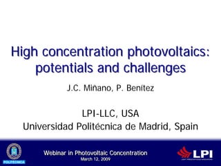 High concentration photovoltaics:
       potentials and challenges
                      J.C. Miñano, P. Benítez


                       LPI-LLC, USA
          Universidad Politécnica de Madrid, Spain

              Webinar in Photovoltaic Concentration
                           March 12, 2009
                           March 12, 2009
POLITÉCNICA
 