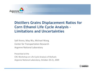 Distillers Grains Displacement Ratios for
Corn Ethanol Life Cycle Analysis –
Limitations and Uncertainties

Salil Arora, May Wu, Michael Wang
Salil Arora, May Wu, Michael Wang
Center for Transportation Research
Argonne National Laboratory

Presented at the
CRC Workshop on Life Cycle Analysis of Biofuels
Argonne National Laboratory, October 20‐21, 2009
A       N ti     lL b t      O t b 20 21 2009
 