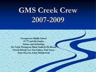 GMS Creek Crew 2007-2009 Georgetown Middle School  6th,7th and 8th Grades Science and technology Dr. Gayla Thompson, Ranie Smith & Pat Boone Cherub Duvall, Lee Ann Gaines, Nick Lacey,  Katie Hooven, Lukas Dziatkowski 