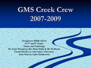 GMS Creek Crew 2007-2009 Georgetown Middle School  6th,7th and 8th Grades Science and Technology Dr. Gayla Thompson, Mrs. Ranie Smith, & Mr. Pat Boone Cherub Duvall, Lee Ann Gaines, Nick Lacey,  Katie Hooven, Lukas Dziatkowski 