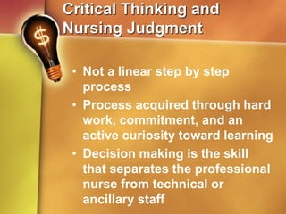 Critical Thinking and
Nursing Judgment
• Not a linear step by step
process
• Process acquired through hard
work, commitment, and an
active curiosity toward learning
• Decision making is the skill
that separates the professional
nurse from technical or
ancillary staff
 