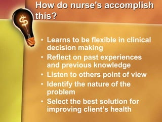 How do nurse's accomplish
this?
• Learns to be flexible in clinical
decision making
• Reflect on past experiences
and previous knowledge
• Listen to others point of view
• Identify the nature of the
problem
• Select the best solution for
improving client’s health
 
