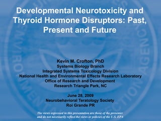 Developmental Neurotoxicity and
Thyroid Hormone Disruptors: Past,
Present and Future
Kevin M. Crofton, PhD
Systems Biology Branch
Integrated Systems Toxicology Division
National Health and Environmental Effects Research Laboratory
Office of Research and Development
Research Triangle Park, NC
June 28, 2009
Neurobehavioral Teratology Society
Roi Grande PR
The views expressed in this presentation are those of the presenter
and do not necessarily reflect the views or policies of the U.S. EPA
 