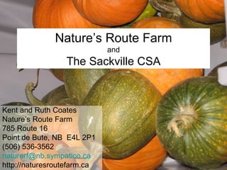 Nature’s Route Farm and The Sackville CSA Kent and Ruth Coates Nature’s Route Farm 785 Route 16 Point de Bute, NB  E4L 2P1 (506)  536-3562 [email_address] http://naturesroutefarm.ca 