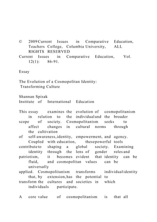 © 2009 Current Issues in Comparative Education,
Teachers College, Columbia University, ALL
RIGHTS RESERVED
Current Issues in Comparative Education, Vol.
12(1): 86-91.
Essay
The Evolution of a Cosmopolitan Identity:
Transforming Culture
Shannan Spisak
Institute of International Education
This essay examines the evolution of cosmopolitanism
in relation to the individual and the broader
scope of society. Cosmopolitanism seeks to
affect changes in cultural norms through
the cultivation
of self-awareness,identity, empowerment, and agency.
Coupled with education, thesepowerful tools
contribute to shaping a global society. Examining
identity through the lens of gender roles and
patriotism, it becomes evident that identity can be
fluid, and cosmopolitan values can be
universally
applied. Cosmopolitanism transforms individual identity
that, by extension,has the potential to
transform the cultures and societies in which
individuals participate.
A core value of cosmopolitanism is that all
 