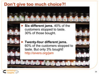 Don’t give too much choice?! Six different jams.  40% of the customers stopped to taste.  30% of those bought.  Twenty-four different jams.  60% of the customers stopped to taste. But only 3% bought!  http://sivers.org/jam   