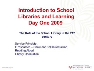 Introduction to School Libraries and Learning Day One 2009   The Role of the School Library in the 21 st  century Service Principle  E resources – Show and Tell Introduction Reading Aloud  Library Orientation 