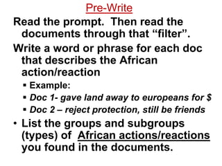 Pre-Write
Read the prompt. Then read the
 documents through that “filter”.
Write a word or phrase for each doc
 that describes the African
 action/reaction
  Example:
  Doc 1- gave land away to europeans for $
  Doc 2 – reject protection, still be friends
• List the groups and subgroups
  (types) of African actions/reactions
  you found in the documents.
 