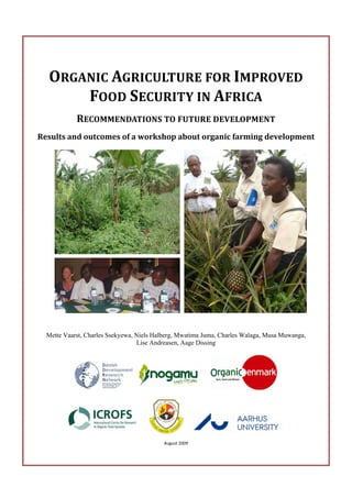 ORGANIC AGRICULTURE FOR IMPROVED 
      FOOD SECURITY IN AFRICA 
            RECOMMENDATIONS TO FUTURE DEVELOPMENT 
Results and outcomes of a workshop about organic farming development 




  Mette Vaarst, Charles Ssekyewa, Niels Halberg, Mwatima Juma, Charles Walaga, Musa Muwanga,
                                  Lise Andreasen, Aage Dissing




                                                
                                          August 2009 
 
