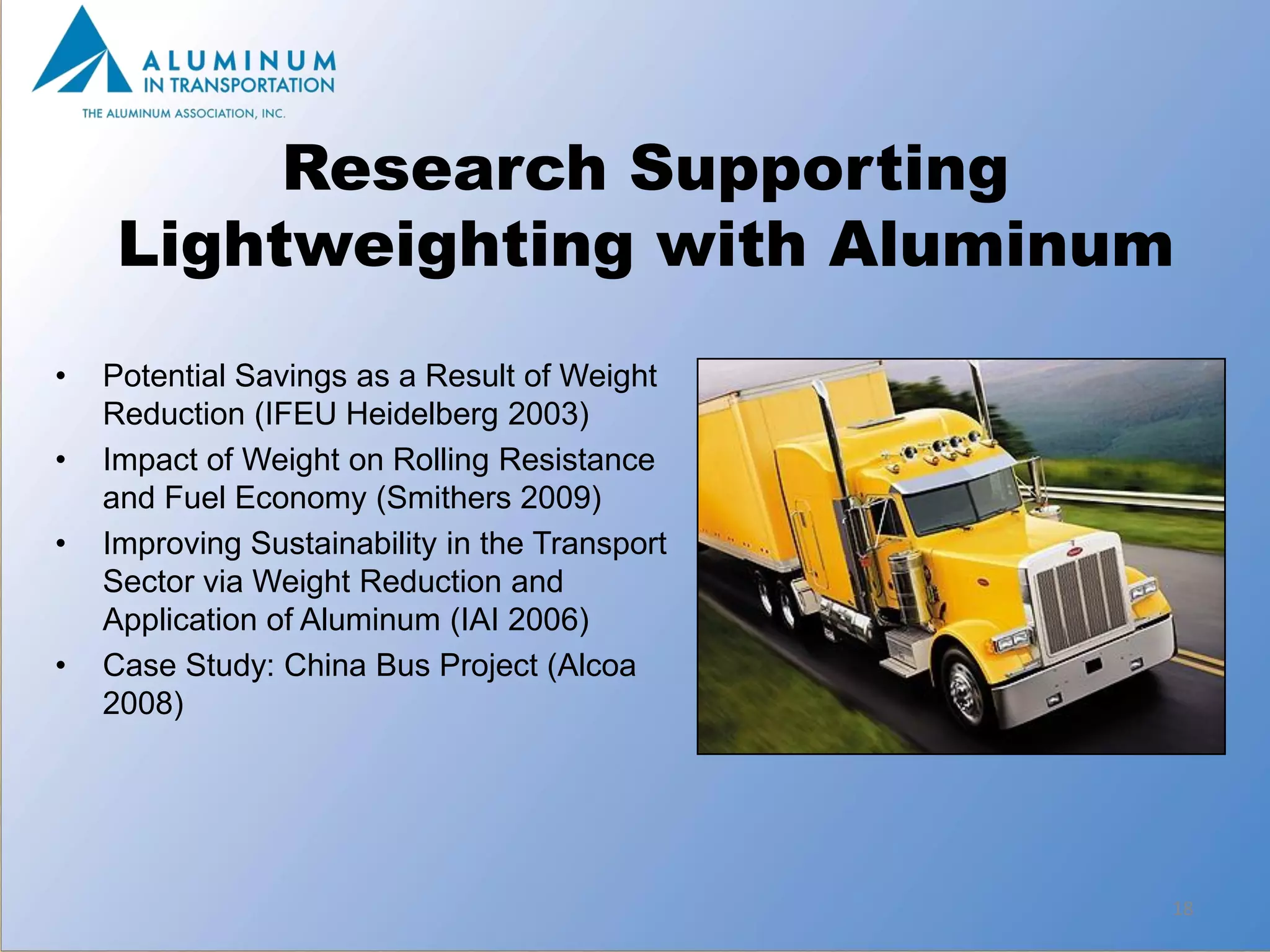 Research Supporting
     Lightweighting with Aluminum
•   Potential Savings as a Result of Weight
    Reduction (IFEU Heidelberg 2003)
•   Impact of Weight on Rolling Resistance
    and Fuel Economy (Smithers 2009)
•   Improving Sustainability in the Transport
    Sector via Weight Reduction and
    Application of Aluminum (IAI 2006)
•   Case Study: China Bus Project (Alcoa
    2008)




                                                18
 